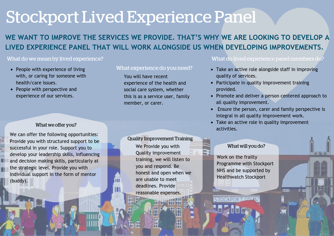 We want to improve the services we provide. That’s why we are looking to develop a lived experience panel that will work alongside us when developing improvements. What do we mean by lived experience? • People with experience of living with, or caring fo